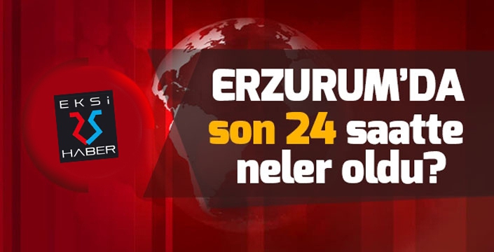 Erzurum'da son 24 saatte neler oldu?